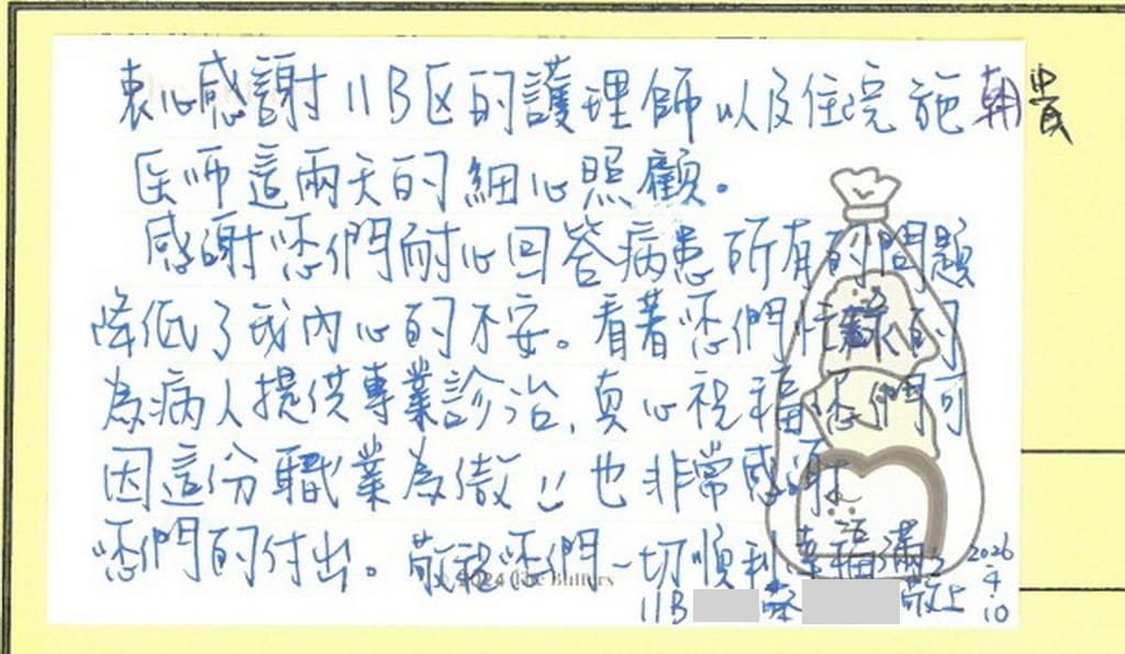 感謝施朝貴醫師／11B病房全體護理人員，衷心感謝這二天的細心照顧，感謝您們耐心回答病患的所有問題，降低了我內心的不安，看著您們忙碌的為病人提供專業診治，真心祝福您們可因這份職業為傲，也非常感謝您們的付出，敬祝您們一切順利，幸福滿滿！