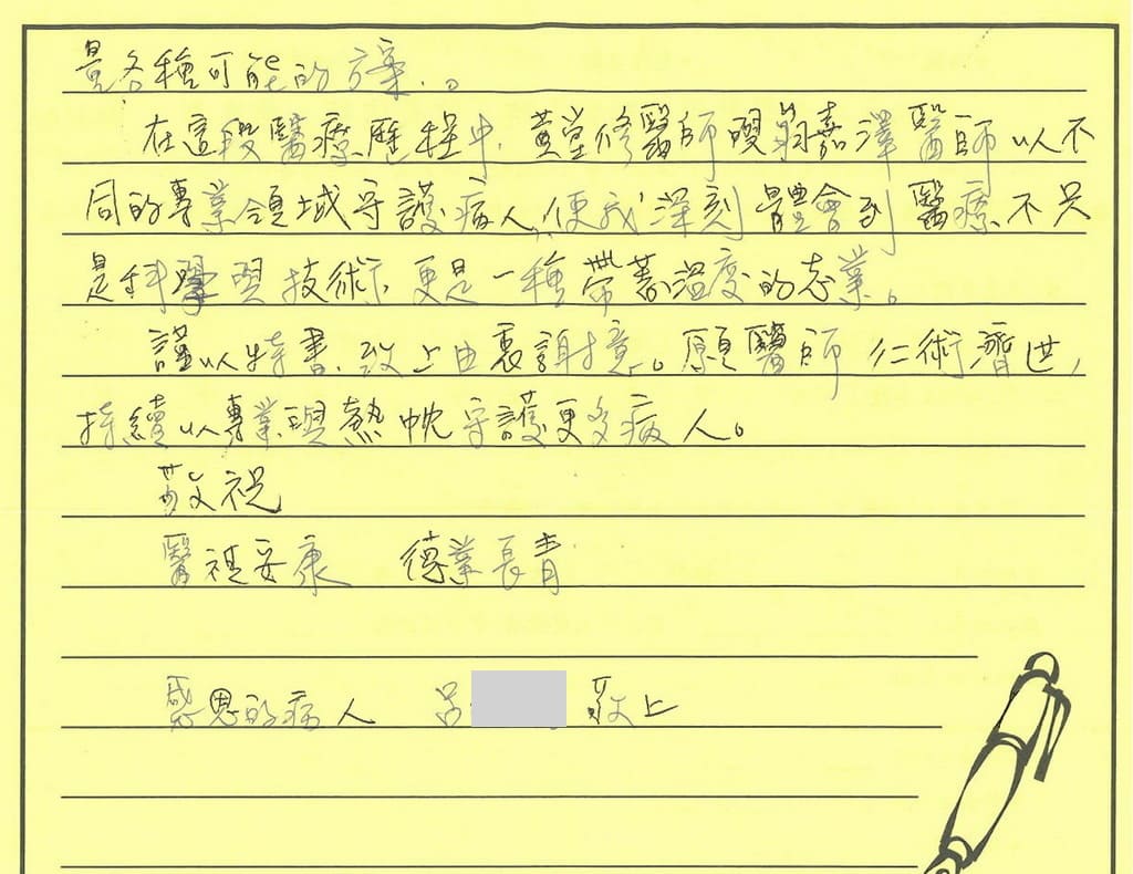 細心衡量各種可能的方案。在這段醫療歷程中，黃醫師與翁醫師以不同的專業領域守護病人，使我深刻體會到醫療不只是科學與技術，更是一種帶著溫度的志業。謹以特書，致上由衷謝意