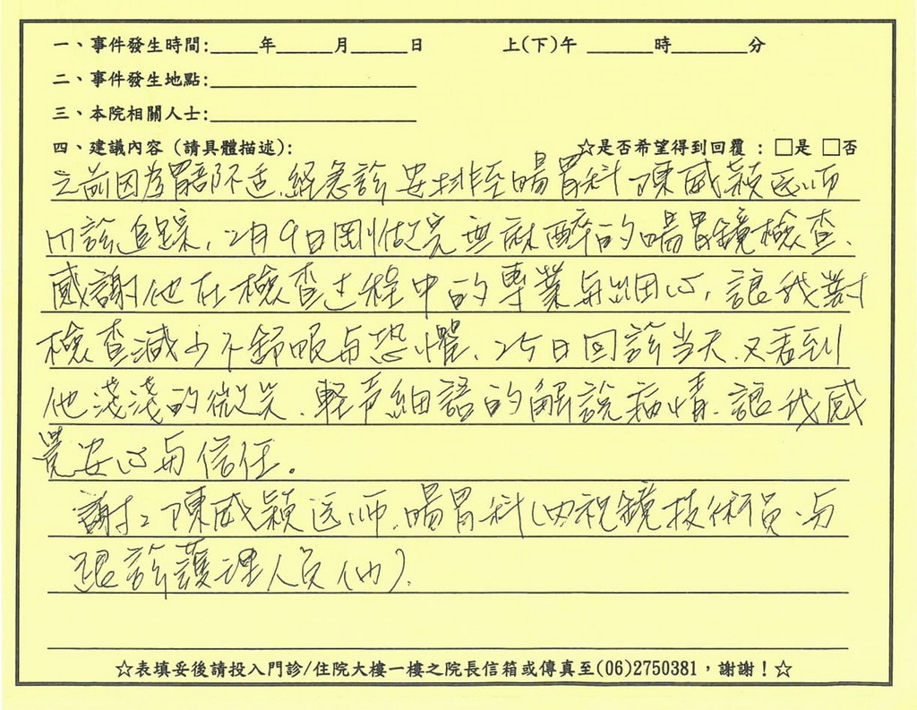感謝陳威穎醫師／內視鏡室、門診全體護理人員，經急診安排至陳威穎醫師門診追蹤，感謝在檢查過程中的專業與細心，讓我對檢查減少不舒服與恐懼，回診當天醫師的微笑、輕聲細語的解說病情，讓我感覺到安心與信任，謝謝陳威穎醫師、內視鏡室技術員、門診護理人員們。